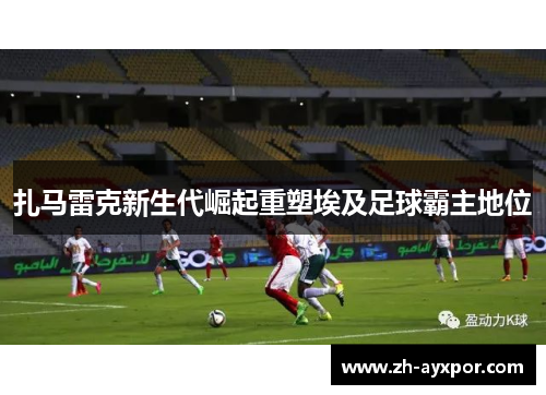 扎马雷克新生代崛起重塑埃及足球霸主地位